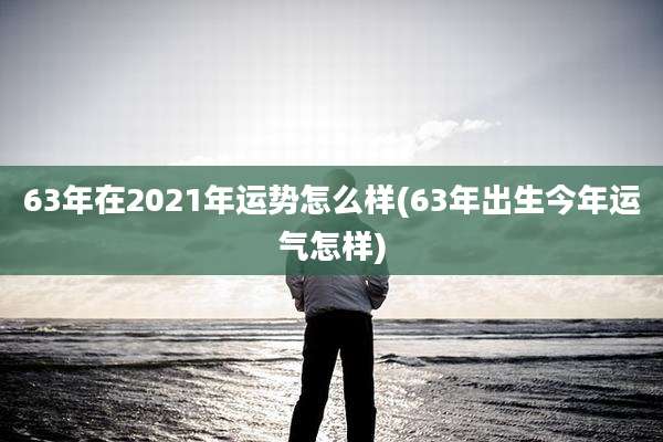 63年在2021年运势怎么样(63年出生今年运气怎样)