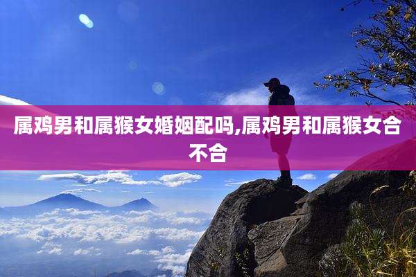 属鸡男和属猴女婚姻配吗,属鸡男和属猴女合不合