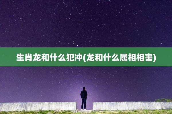 生肖龙和什么犯冲(龙和什么属相相害)