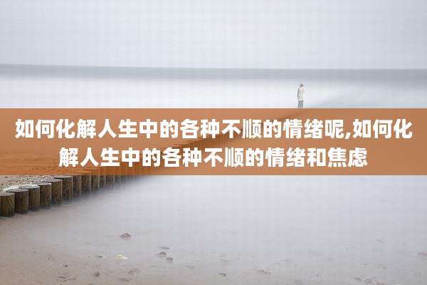 如何化解人生中的各种不顺的情绪呢,如何化解人生中的各种不顺的情绪和焦虑