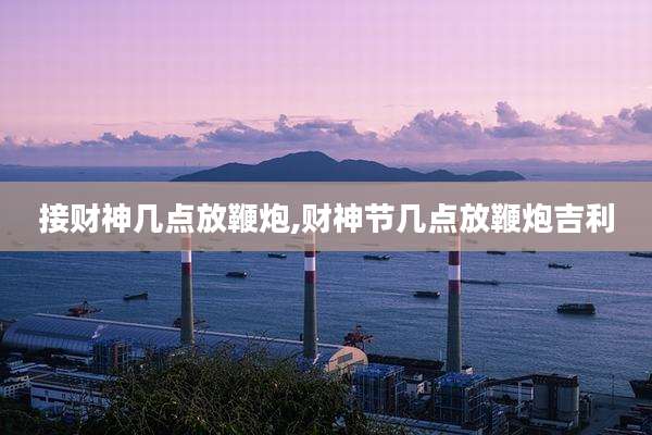 接财神几点放鞭炮,财神节几点放鞭炮吉利