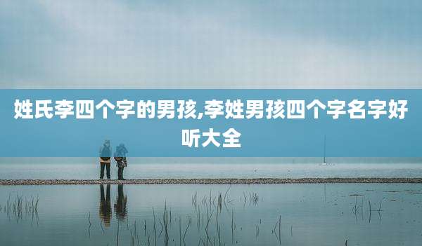 姓氏李四个字的男孩,李姓男孩四个字名字好听大全