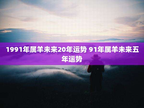 1991年属羊未来20年运势 91年属羊未来五年运势