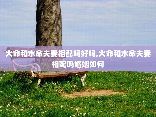 火命和水命夫妻相配吗好吗,火命和水命夫妻相配吗婚姻如何