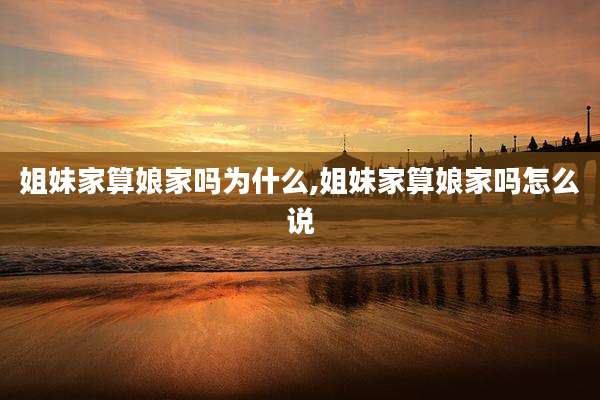 姐妹家算娘家吗为什么,姐妹家算娘家吗怎么说