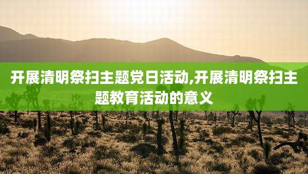 开展清明祭扫主题党日活动,开展清明祭扫主题教育活动的意义
