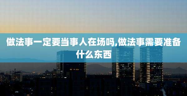 做法事一定要当事人在场吗,做法事需要准备什么东西