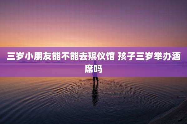 三岁小朋友能不能去殡仪馆 孩子三岁举办酒席吗