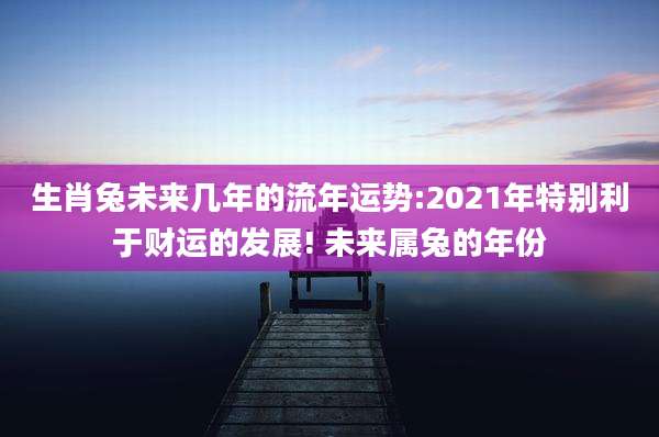 生肖兔未来几年的流年运势:2021年特别利于财运的发展! 未来属兔的年份