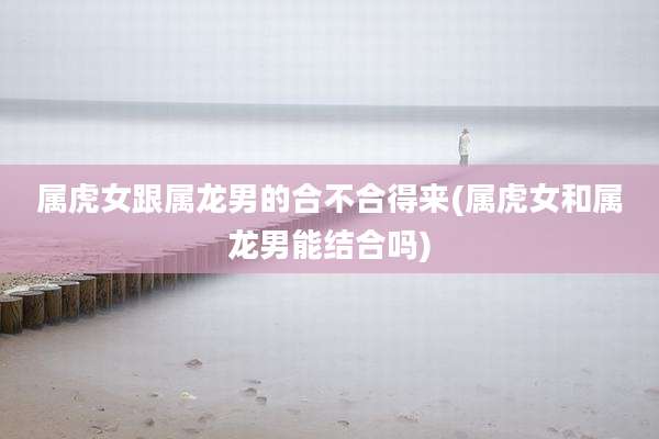 属虎女跟属龙男的合不合得来(属虎女和属龙男能结合吗)