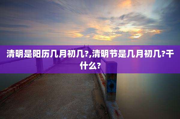 清明是阳历几月初几?,清明节是几月初几?干什么?