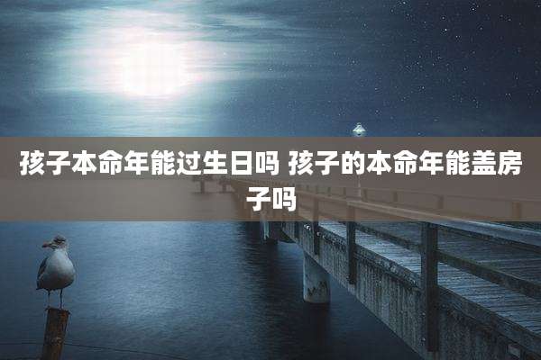 孩子本命年能过生日吗 孩子的本命年能盖房子吗