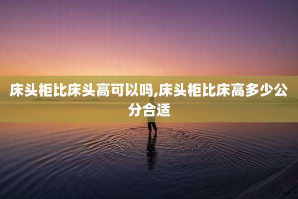 床头柜比床头高可以吗,床头柜比床高多少公分合适