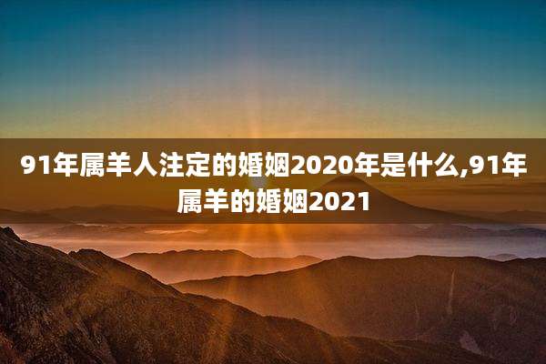 91年属羊人注定的婚姻2020年是什么,91年属羊的婚姻2021