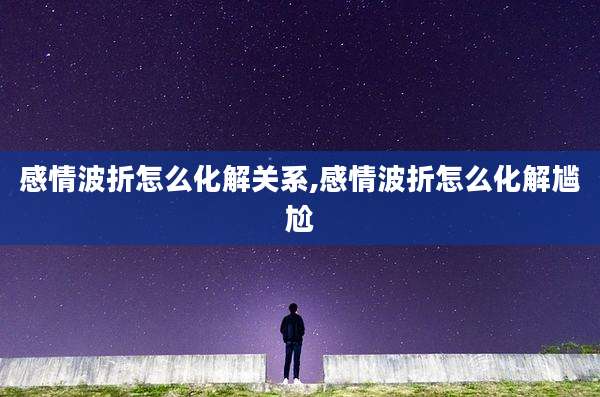 感情波折怎么化解关系,感情波折怎么化解尴尬