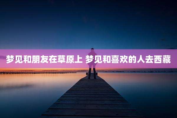 梦见和朋友在草原上 梦见和喜欢的人去西藏