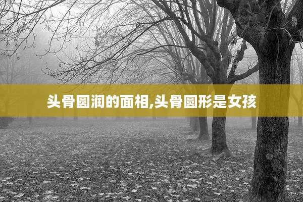头骨圆润的面相,头骨圆形是女孩
