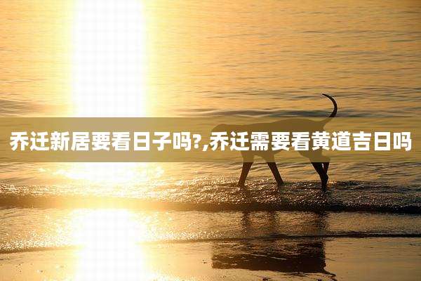 乔迁新居要看日子吗?,乔迁需要看黄道吉日吗
