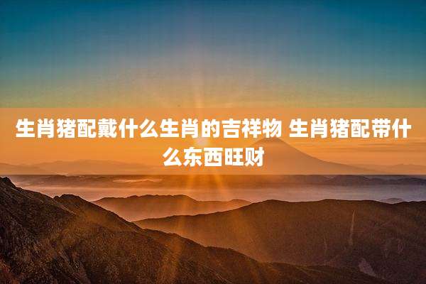 生肖猪配戴什么生肖的吉祥物 生肖猪配带什么东西旺财