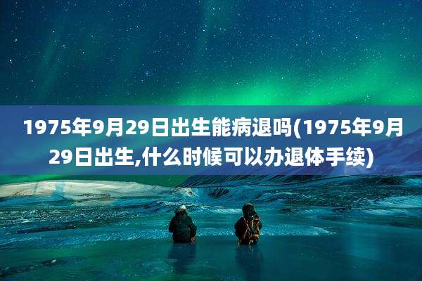 1975年9月29日出生能病退吗(1975年9月29日出生,什么时候可以办退体手续)