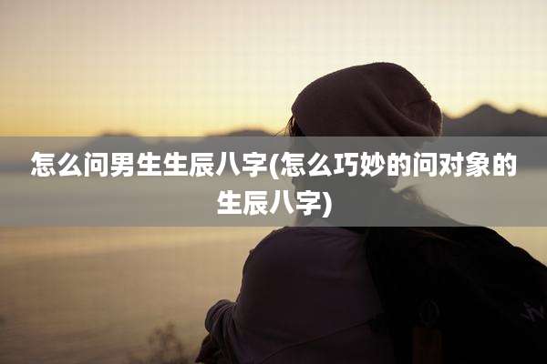 怎么问男生生辰八字(怎么巧妙的问对象的生辰八字)