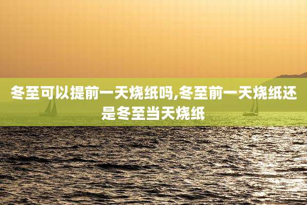 冬至可以提前一天烧纸吗,冬至前一天烧纸还是冬至当天烧纸