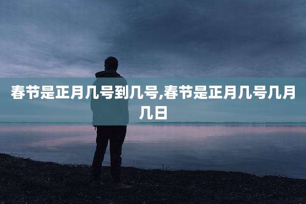 春节是正月几号到几号,春节是正月几号几月几日
