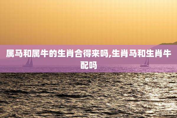 属马和属牛的生肖合得来吗,生肖马和生肖牛配吗