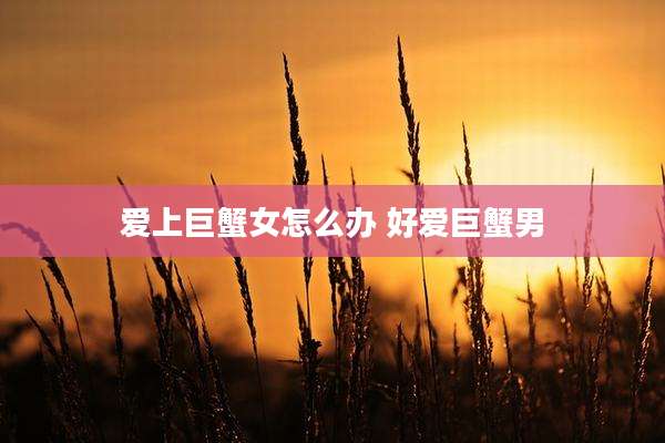 爱上巨蟹女怎么办 好爱巨蟹男