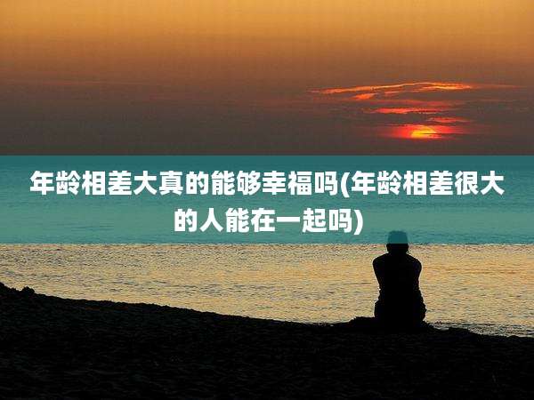 年龄相差大真的能够幸福吗(年龄相差很大的人能在一起吗)