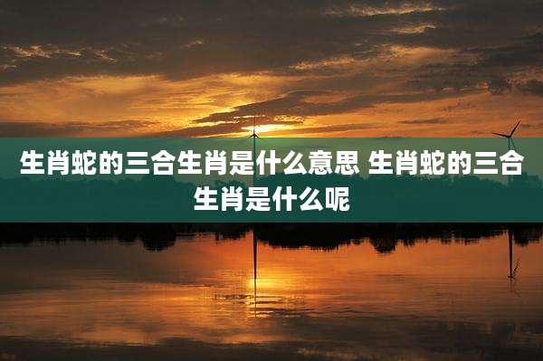 生肖蛇的三合生肖是什么意思 生肖蛇的三合生肖是什么呢