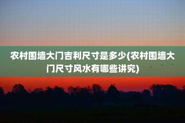 农村围墙大门吉利尺寸是多少(农村围墙大门尺寸风水有哪些讲究)