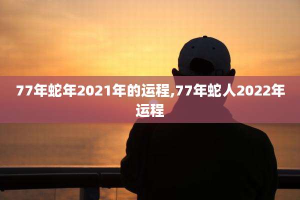 77年蛇年2021年的运程,77年蛇人2022年运程