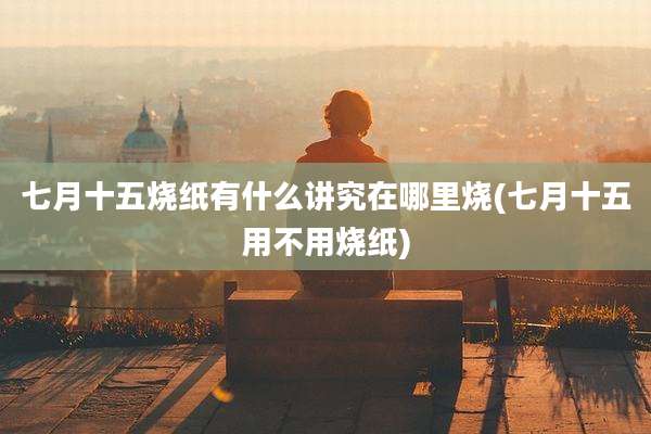 七月十五烧纸有什么讲究在哪里烧(七月十五用不用烧纸)