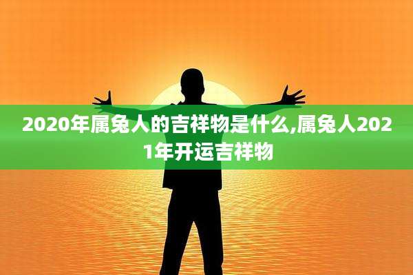 2020年属兔人的吉祥物是什么,属兔人2021年开运吉祥物