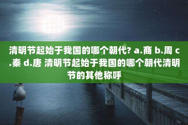 清明节起始于我国的哪个朝代? a.商 b.周 c.秦 d.唐 清明节起始于我国的哪个朝代清明节的其他称呼