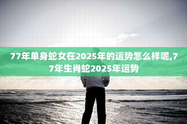 77年单身蛇女在2025年的运势怎么样呢,77年生肖蛇2025年运势