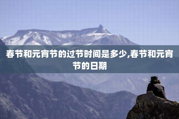 春节和元宵节的过节时间是多少,春节和元宵节的日期