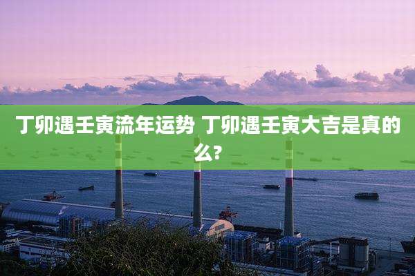 丁卯遇壬寅流年运势 丁卯遇壬寅大吉是真的么?
