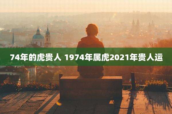 74年的虎贵人 1974年属虎2021年贵人运