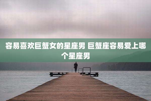 容易喜欢巨蟹女的星座男 巨蟹座容易爱上哪个星座男