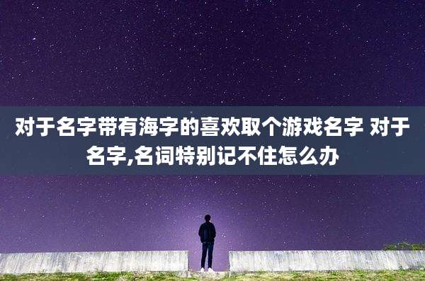 对于名字带有海字的喜欢取个游戏名字 对于名字,名词特别记不住怎么办