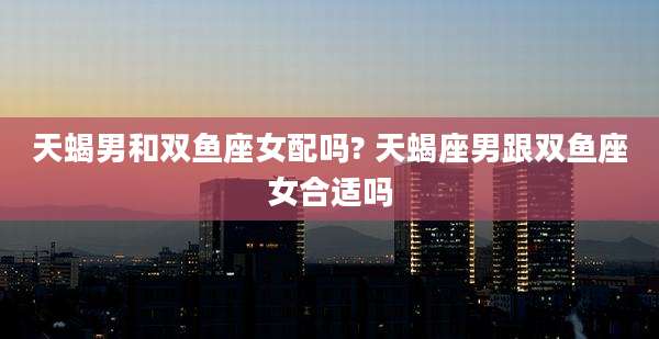天蝎男和双鱼座女配吗? 天蝎座男跟双鱼座女合适吗