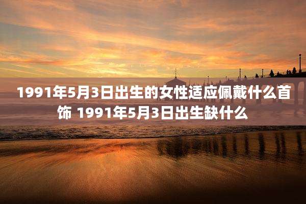 1991年5月3日出生的女性适应佩戴什么首饰 1991年5月3日出生缺什么
