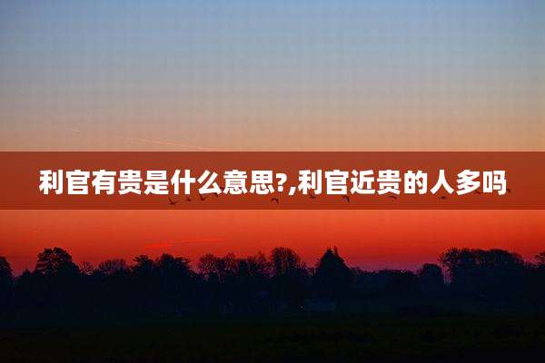利官有贵是什么意思?,利官近贵的人多吗