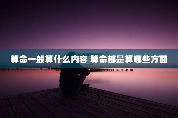 算命一般算什么内容 算命都是算哪些方面