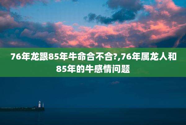 76年龙跟85年牛命合不合?,76年属龙人和85年的牛感情问题
