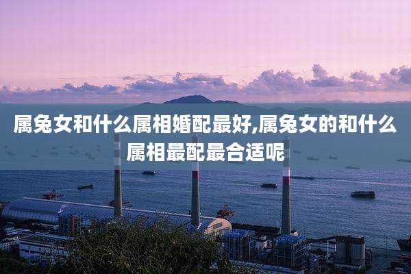 属兔女和什么属相婚配最好,属兔女的和什么属相最配最合适呢
