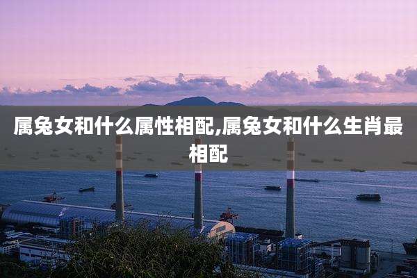属兔女和什么属性相配,属兔女和什么生肖最相配