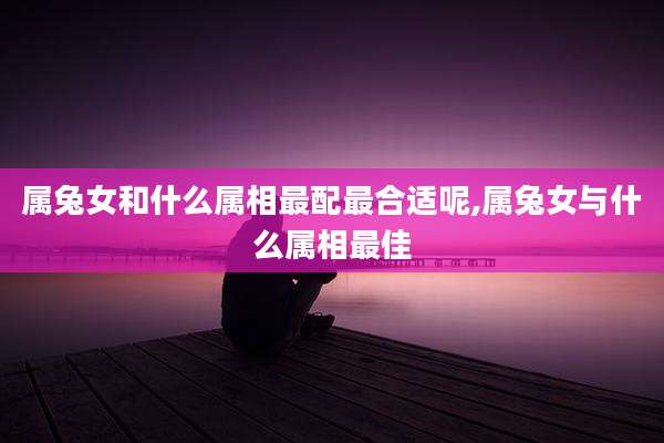 属兔女和什么属相最配最合适呢,属兔女与什么属相最佳